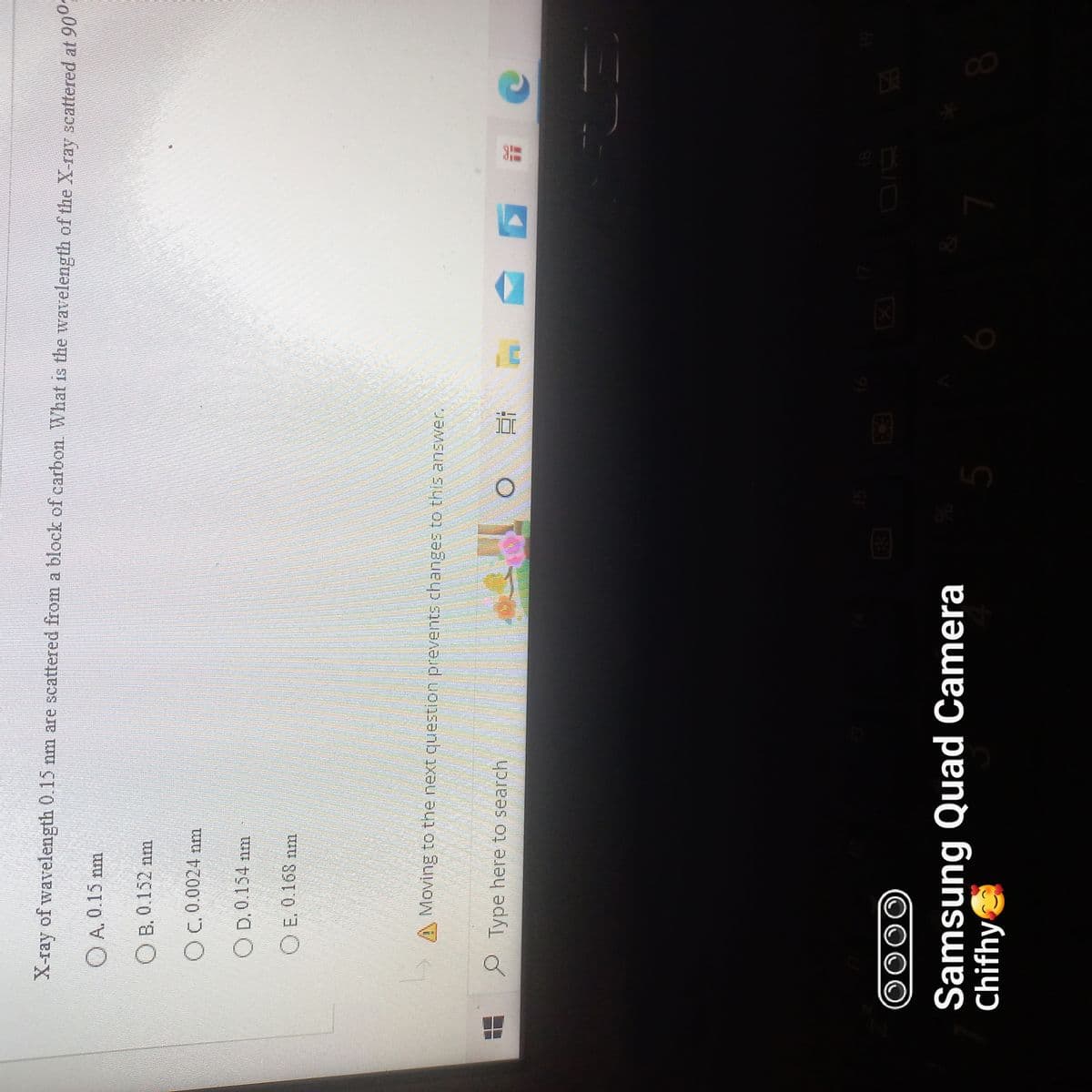 X-ray of wavelength 0.15 nm are scattered from a block of carbon. What is the wavelength of the X-ray scattered at 900
A. 0.15 nm
OB. 0.152 nm
OC. 0.0024 nm
OD.0.154 nm
OE. 0.168 nm
Moving to the next question prevents changes to this answer.
Type here to search
O Ei
23
OOOO
Samsung Quad Camera
Chifhy
5
16
7
8
19