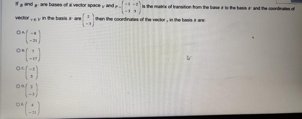 If g and R. are bases of a vector space y and p-
-1 -2
is the matrix of transition from the base B to the basis B' and the coordinates of
-3 5
vector
VEV in the basis B' are
then the coordinates of the vector y in the basis B are:
OA( -8
-21
O B.( 7
Oc(-2
O D. 2
OE 4
- 21
