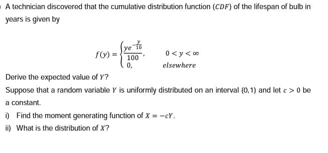 A technician discovered that the cumulative distribution function (CDF) of the lifespan of bulb in
years is given by
(ye 10
f(y)
0<y< 0⁰
100'
0,
elsewhere
Derive the expected value of Y?
Suppose that a random variable Y is uniformly distributed on an interval (0,1) and let c> 0 be
a constant.
i) Find the moment generating function of X = -cY.
ii) What is the distribution of X?