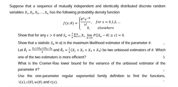 Suppose that a sequence of mutually independent and identically distributed discrete random
variables X₁, X₂, X3,..., X, has the following probability density function
(0%e-0
f(x; 0) =
x!
0,
I
for x = 0,1,2,...
elsewhere
Show that for any &> 0 and Sn = 1X₁, lim P(|S₁ - 0 ≥ ) = 0.
71-00
Show that a statistic S,, in a) is the maximum likelihood estimator of the parameter 8.
Let 0₁ = X₁+2X2+2X₁-X4 and ₂ = (X₁ + X2 + X3 + X4) be two unbiased estimators of 0. Which
one of the two estimators is more efficient?
)
What is the Cramer-Rao lower bound for the variance of the unbiased estimator of the
parameter 0?
Use the one-parameter regular exponential family definition to find the functions,
h(x), c(0), w(0) and t(x).