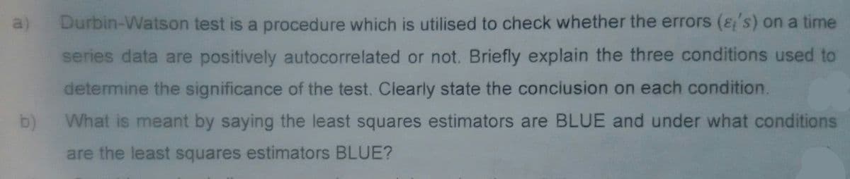 a)
b)
Durbin-Watson test is a procedure which is utilised to check whether the errors ('s) on a time
series data are positively autocorrelated or not. Briefly explain the three conditions used to
determine the significance of the test. Clearly state the conclusion on each condition.
What is meant by saying the least squares estimators are BLUE and under what conditions
are the least squares estimators BLUE?