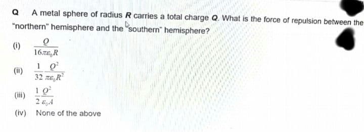 A metal sphere of radius R carries a total charge Q. What is the force of repulsion between the
"northern hemisphere and the southern hemisphere?
Q
(1)
(ii)
0
167E, R
1 0²
32 περι
10²
284
(iv) None of the above