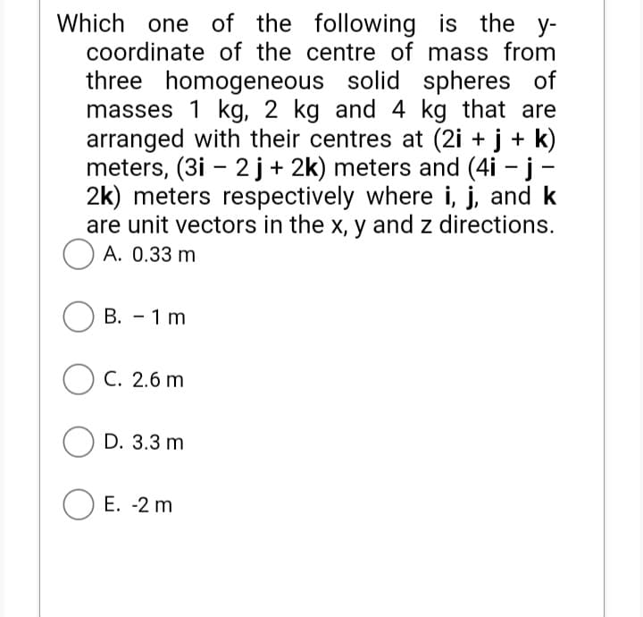 Which one of the following is the y-
coordinate of the centre of mass from
three homogeneous solid spheres of
masses 1 kg, 2 kg and 4 kg that are
arranged with their centres at (2i + j + k)
meters, (3i – 2 j+ 2k) meters and (4i - j -
2k) meters respectively where i, j, and k
are unit vectors in the x, y and z directions.
O A. 0.33 m
В. — 1 m
O C. 2.6 m
O D. 3.3 m
E. -2 m
