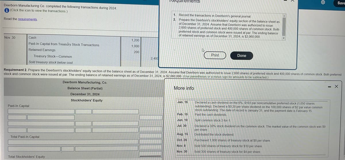 Deerborn Manufacturing Co. completed the following transactions during 2024:
(Click the icon to view the transactions.
Read the requirements.
Nov. 30
Cash
Paid-In Capital from Treasury Stock Transactions
Retained Earnings
Treasury Stock-Common
Sold treasury stock below cost.
Paid-In Capital:
Total Paid-In Capital
Total Stockholders' Equity
1,200
1,000
200
Deerborn Manufacturing, Co.
Balance Sheet (Partial)
December 31, 2024
Stockholders' Equity
2,400
Requirements
1. Record the transactions in Deerborn's general journal.
2. Prepare the Deerborn's stockholders' equity section of the balance sheet as
of December 31, 2024. Assume that Deerborn was authorized to issue
2,600 shares of preferred stock and 400,000 shares of common stock. Both
preferred stock and common stock were issued at par. The ending balance
of retained earnings as of December 31, 2024, is $2,060,000.
Requirement 2. Prepare the Deerborn's stockholders' equity section of the balance sheet as of December 31, 2024. Assume that Deerborn was authorized to issue 2,600 shares of preferred stock and 400,000 shares of common stock. Both preferred
stock and common stock were issued at par. The ending balance of retained earnings as of December 31, 2024, is $2,060,000 (Use parentheses or a minus sign for amounts to be subtracted.)
More info
Jan. 16
Feb. 15
Jun. 10
Jul. 30
Print
Aug. 15
Oct. 26
Nov. 8
Nov. 30
Done
Declared a cash dividend on the 6%, $103 par noncumulative preferred stock (1,050 shares
outstanding). Declared a $0.20 per share dividend on the 100,000 shares of $2 par value common
stock outstanding. The date of record is January 31, and the payment date is February 15.
Paid the cash dividends.
Split common stock 2-for-1.
Declared a 30% stock dividend on the common stock. The market value of the common stock was $9
per share.
Distributed the stock dividend.
Purchased 1,000 shares of treasury stock at $8 per share.
Save
Sold 500 shares of treasury stock for $10 per share.
Sold 300 shares of treasury stock for $4 per share.
- X