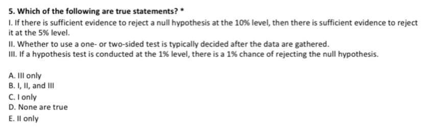 5. Which of the following are true statements? *
1. If there is sufficient evidence to reject a null hypothesis at the 10% level, then there is sufficient evidence to reject
it at the 5% level.
II. Whether to use a one- or two-sided test is typically decided after the data are gathered.
II. If a hypothesis test is conducted at the 1% level, there is a 1% chance of rejecting the null hypothesis.
A. II only
B. I, II, and II
C. I only
D. None are true
E. Il only
