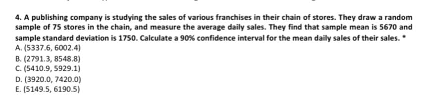 4. A publishing company is studying the sales of various franchises in their chain of stores. They draw a random
sample of 75 stores in the chain, and measure the average daily sales. They find that sample mean is 5670 and
sample standard deviation is 1750. Calculate a 90% confidence interval for the mean daily sales of their sales. *
A. (5337.6, 6002.4)
B. (2791.3, 8548.8)
C. (5410.9, 5929.1)
D. (3920.0, 7420.0)
E. (5149.5, 6190.5)
