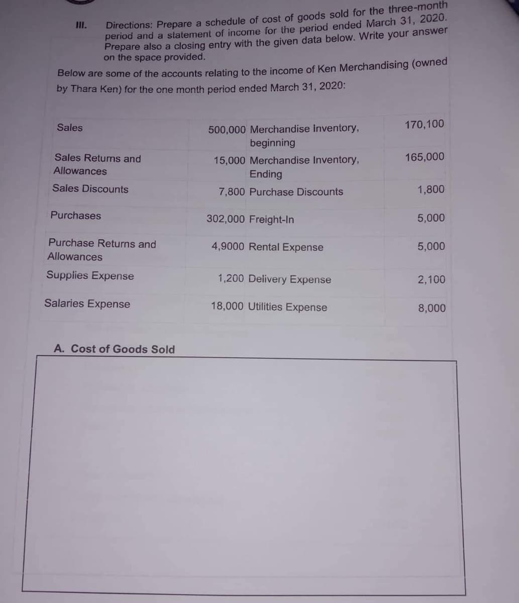 Directions: Prepare a schedule of cost of goods sold for the three-month
period and a statement of income for the period ended March 31, 2020.
Prepare also a closing entry with the given data below. Write your answer
on the space provided.
II.
Below are some of the accounts relating to the income of Ken Merchandising (owWned
by Thara Ken) for the one month period ended March 31, 2020:
Sales
170,100
500,000 Merchandise Inventory,
beginning
Sales Returns and
165,000
15,000 Merchandise Inventory,
Ending
Allowances
Sales Discounts
7,800 Purchase Discounts
1,800
Purchases
302,000 Freight-In
5,000
Purchase Returns and
4,9000 Rental Expense
5,000
Allowances
Supplies Expense
1,200 Delivery Expense
2,100
Salaries Expense
18,000 Utilities Expense
8,000
A. Cost of Goods Sold
