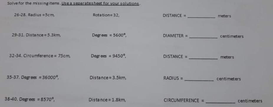 Solve for the missingitems.Usea separatesheet for vour solutions.
26-28. Radius =5cm,
Rotation=32,
DISTANCE =
meters
29-31. Distance 5.3km,
Degrees = 5600°,
DIAMETER =
centimeters
32-34. Circumference 75cm,
Degrees = 9450°,
DISTANCE
meters
35-37. Degrees = 36000°,
Distance= 3.5km,
RADIUS =
centimeters
38-40. Degrees =8570°,
Distance =1.8km,
CIRCUMFERENCE =
centimeters
