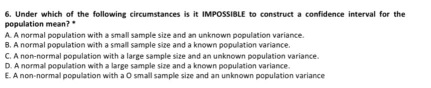 6. Under which of the following circumstances is it IMPOSSIBLE to construct a confidence interval for the
population mean? *
A. A normal population with a small sample size and an unknown population variance.
B. A normal population with a small sample size and a known population variance.
C. A non-normal population with a large sample size and an unknown population variance.
D. A normal population with a large sample size and a known population variance.
E. A non-normal population with a O small sample size and an unknown population variance
