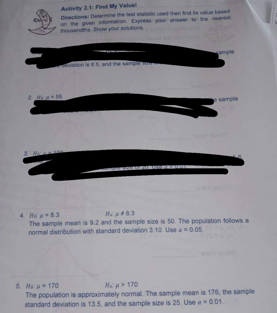 Activity 2.1: Find My Value!
Directions: Determine the test statistic used then find its value based
on the given information. Express your answer to the nearest
thousandths. Show your solutions.
individ
sample
deviation is 8.5, and the sample size
e sample
ample SI
ZU.
SV 1000
4. Ho: μ = 8.3
Ha: μ# 8.3
The sample mean is 9.2 and the sample size is 50. The population follows a
normal distribution with standard deviation 3.10. Use a = 0.05.
epitho
5. Ho: μ = 170
Ha: μ> 170
The population is approximately normal. The sample mean is 176, the sample
standard deviation is 13.5, and the sample size is 25. Use a = 0.01.
2. Ho: = 55
3. Ho=100