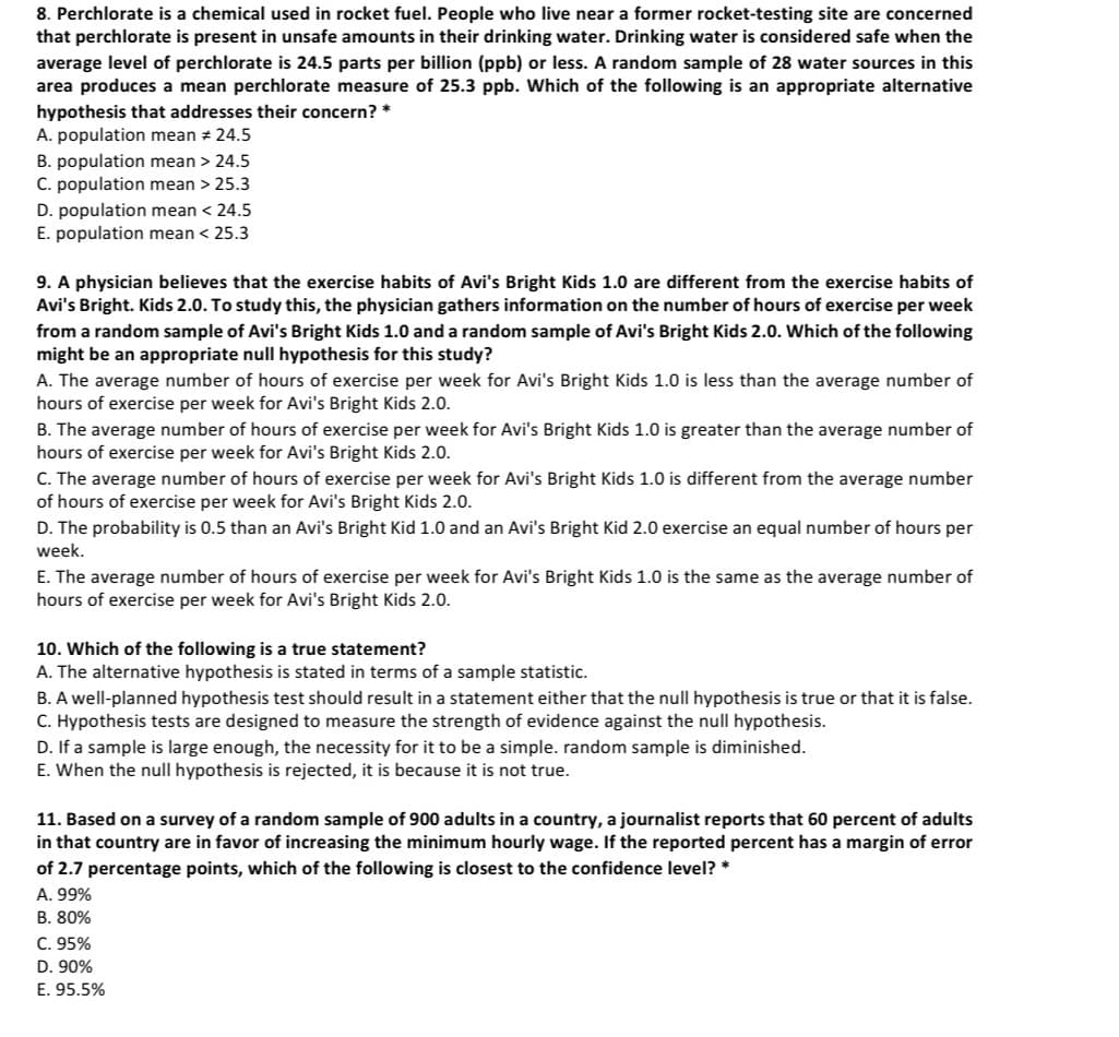 8. Perchlorate is a chemical used in rocket fuel. People who live near a former rocket-testing site are concerned
that perchlorate is present in unsafe amounts in their drinking water. Drinking water is considered safe when the
average level of perchlorate is 24.5 parts per billion (ppb) or less. A random sample of 28 water sources in this
area produces a mean perchlorate measure of 25.3 ppb. Which of the following is an appropriate alternative
hypothesis that addresses their concern? *
A. population mean # 24.5
B. population mean > 24.5
C. population mean > 25.3
D. population mean < 24.5
E. population mean < 25.3
9. A physician believes that the exercise habits of Avi's Bright Kids 1.0 are different from the exercise habits of
Avi's Bright. Kids 2.0. To study this, the physician gathers information on the number of hours of exercise per week
from a random sample of Avi's Bright Kids 1.0 and a random sample of Avi's Bright Kids 2.0. Which of the following
might be an appropriate null hypothesis for this study?
A. The average number of hours of exercise per week for Avi's Bright Kids 1.0 is less than the average number of
hours of exercise per week for Avi's Bright Kids 2.0.
B. The average number of hours of exercise per week for Avi's Bright Kids 1.0 is greater than the average number of
hours of exercise per week for Avi's Bright Kids 2.0.
C. The average number of hours of exercise per week for Avi's Bright Kids 1.0 is different from the average number
of hours of exercise per week for Avi's Bright Kids 2.0.
D. The probability is 0.5 than an Avi's Bright Kid 1.0 and an Avi's Bright Kid 2.0 exercise an equal number of hours per
week.
E. The average number of hours of exercise per week for Avi's Bright Kids 1.0 is the same as the average number of
hours of exercise per week for Avi's Bright Kids 2.0.
10. Which of the following is a true statement?
A. The alternative hypothesis is stated in terms of a sample statistic.
B. A well-planned hypothesis test should result in a statement either that the null hypothesis is true or that it is false.
C. Hypothesis tests are designed to measure the strength of evidence against the null hypothesis.
D. If a sample is large enough, the necessity for it to be a simple. random sample is diminished.
E. When the null hypothesis is rejected, it is because it is not true.
11. Based on a survey of a random sample of 900 adults in a country, a journalist reports that 60 percent of adults
in that country are in favor of increasing the minimum hourly wage. If the reported percent has a margin of error
of 2.7 percentage points, which of the following is closest to the confidence level? *
A. 99%
B. 80%
C. 95%
D. 90%
E. 95.5%