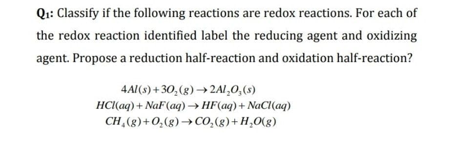 Q1: Classify if the following reactions are redox reactions. For each of
the redox reaction identified label the reducing agent and oxidizing
agent. Propose a reduction half-reaction and oxidation half-reaction?
4Al(s) +30,(g)→2A1,O;(s)
HCI(aq) + NaF(aq)→HF(aq)+ NaCl(aq)
CH,(g)+0,(g)→ CO,(g)+H,0(g)
