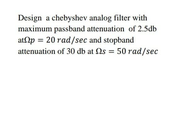 Design a chebyshev analog filter with
maximum passband attenuation of 2.5db
atp = 20 rad/sec and stopband
attenuation of 30 db at Qs = 50 rad/sec

