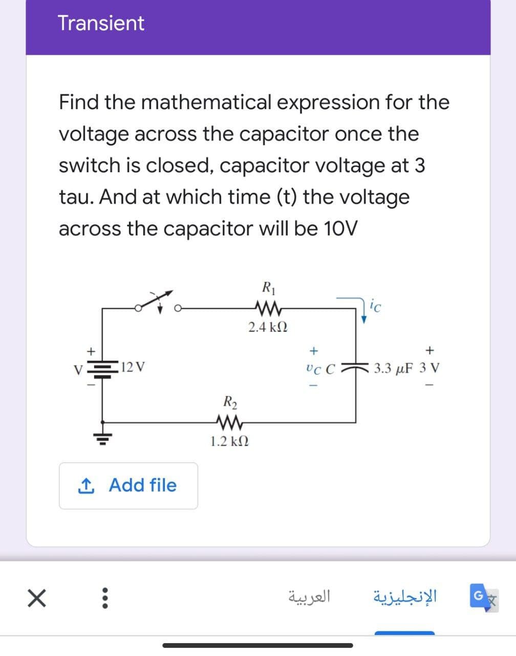 Transient
Find the mathematical expression for the
voltage across the capacitor once the
switch is closed, capacitor voltage at 3
tau. And at which time (t) the voltage
across the capacitor will be 10V
R1
ic
2.4 k2
+
VE12V
vc C
3.3 µF 3 V
R2
1.2 kN
1 Add file
العربية
الإنجليزية
