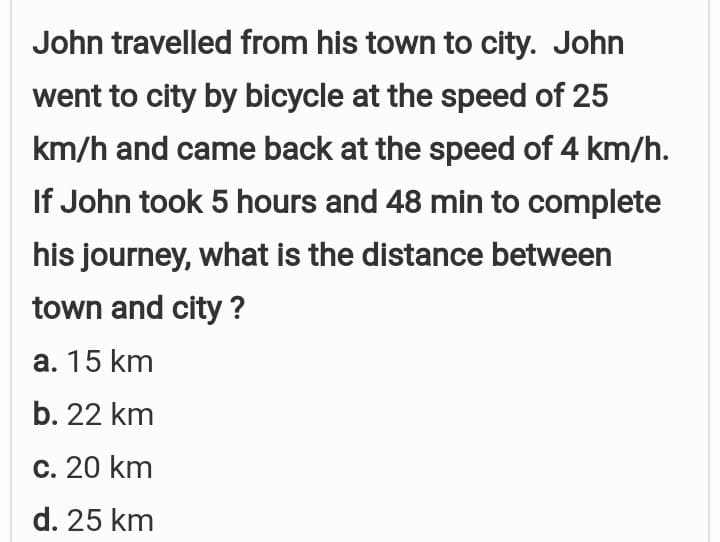 John travelled from his town to city. John
went to city by bicycle at the speed of 25
km/h and came back at the speed of 4 km/h.
If John took 5 hours and 48 min to complete
his journey, what is the distance between
town and city ?
a. 15 km
b. 22 km
c. 20 km
d. 25 km
