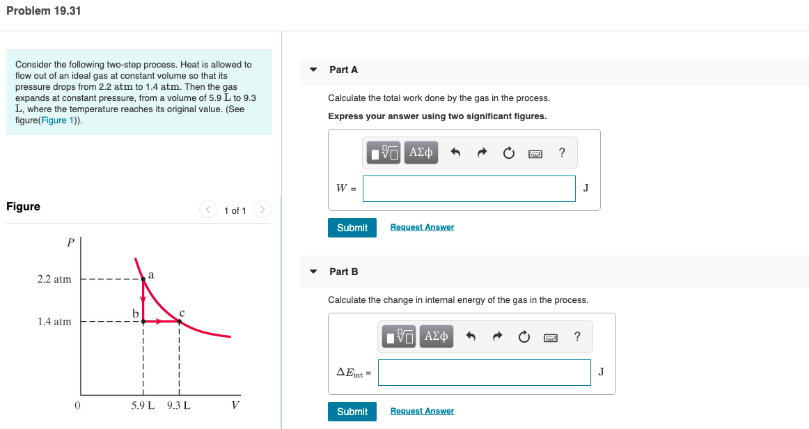 Problem 19.31
Consider the following two-step process. Heat is allowed to
flow out of an ideal gas at constant volume so that its
pressure drops from 2.2 atm to 1.4 atm. Then the gas
expands at constant pressure, from a volume of 5.9 L to 9.3
L, where the temperature reaches its original value. (See
figure(Figure 1)).
Part A
Calculate the total work done by the gas in the process.
Express your answer using two significant figures.
Hν ΑΣφ
Figure
<) 1 of 1
Submit
Request Answer
Part B
2.2 atm
Calculate the change in internal energy of the gas in the process.
1.4 atm
ηVα ΑΣφ
AEint =
5.9 L 9.3 L
Submit
Request Answer
