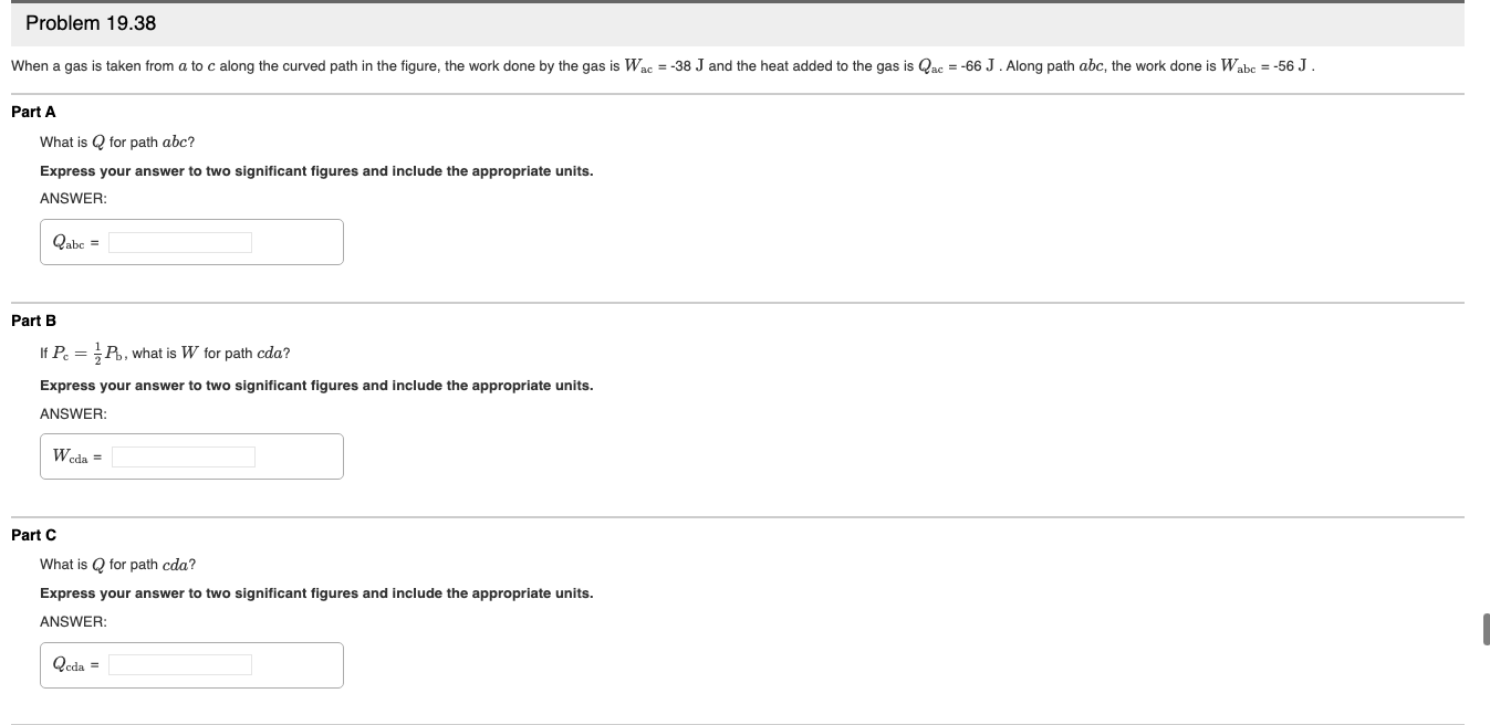 Problem 19.38
When a gas is taken from a to c along the curved path in the figure, the work done by the gas is Wac = -38 J and the heat added to the gas is Qac = -66 J. Along path abc, the work done is Wabe = -56 J.
Part A
What is Q for path abc?
Express your answer to two significant figures and include the appropriate units.
ANSWER:
Qabe =
Part B
If P. =P. what is W for path cda?
Express your answer to two significant figures and include the appropriate units.
ANSWER:
Weda =
Part C
What is Q for path cda?
Express your answer to two significant figures and include the appropriate units.
ANSWER:
Qoda =
