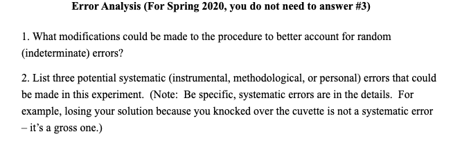 Error Analysis (For Spring 2020, you do not need to answer #3)
1. What modifications could be made to the procedure to better account for random
(indeterminate) errors?
2. List three potential systematic (instrumental, methodological, or personal) errors that could
be made in this experiment. (Note: Be specific, systematic errors are in the details. For
example, losing your solution because you knocked over the cuvette is not a systematic error
- it's a gross one.)
