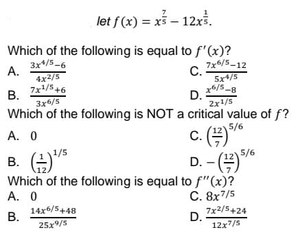 7
let f (x) = x – 12x.
Which of the following is equal to f'(x)?
3x*/5-6
А.
4x2/5
7x1/5+6
В.
3x6/5
Which of the following is NOT a critical value of f?
7x6/5-12
С.
5x+/5
x6/5-8
D.
2x1/5
A. 0
C.
5/6
1/5
B. +*
Which of the following is equal to f"(x)?
А. 0
D. - *
12) 5/6
12
C. 8x7/5
14x6/5+48
В.
7x2/5+24
D.
12x7/5
25x9/5
