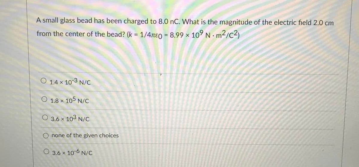 A small glass bead has been charged to 8.0 nC. What is the magnitude of the electric field 2.0 cm
from the center of the bead? (k = 1/4ne0 = 8.99 x 10° N. m2/c2)
%3D
O 1.4 x 10-3 N/C
O 1.8 x 105 N/C
O 3.6 x 103 N/c
O none of the given choices
O 3.6 x 10-6 N/C
