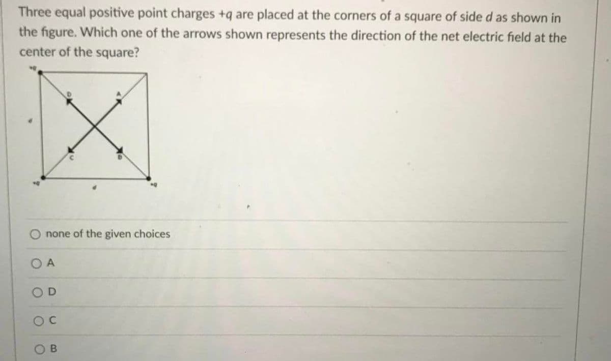 Three equal positive point charges +q are placed at the corners of a square of side d as shown in
the figure. Which one of the arrows shown represents the direction of the net electric field at the
center of the square?
none of the given choices
O A
OD
B.
