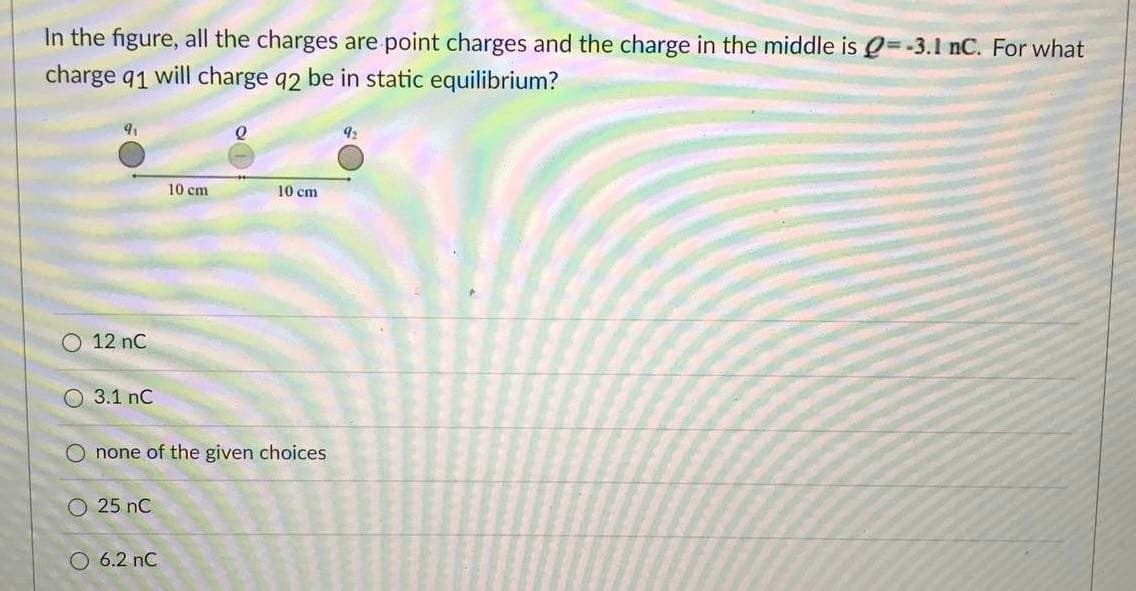 In the figure, all the charges are point charges and the charge in the middle is Q=-3.1 nC. For what
charge q1 will charge q2 be in static equilibrium?
10 cm
10 cm
O 12 nC
O 3.1 nC
O none of the given choices
O 25 nC
O 6.2 nC
