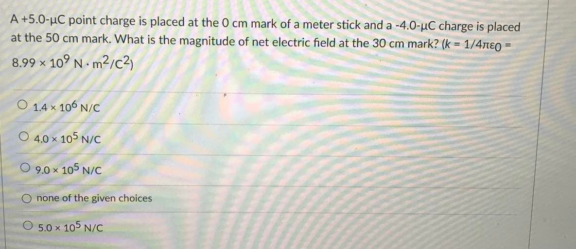 A +5.0-µC point charge is placed at the 0 cm mark of a meter stick and a -4.0-µC charge is placed
at the 50 cm mark. What is the magnitude of net electric field at the 30 cm mark? (k = 1/4nE0 =
!!
8.99 x 10° N m2/c?)
1.4 x 106 N/C
4.0 x 105 N/C
O 9.0 x 105 N/C
none of the given choices
O 5.0 x 105 N/C
