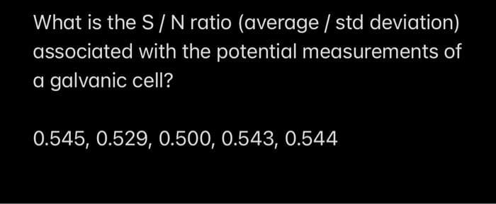 What is the S/N ratio (average / std deviation)
associated with the potential measurements of
a galvanic cell?
0.545, 0.529, 0.500, 0.543, 0.544

