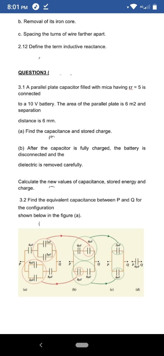 8:01 PM
46.l
b. Removal of its iron core.
c. Spacing the turns of wire farther apart.
2.12 Define the term inductive reactance.
QUESTION3 (
3.1 A parallel plate capacitor filled with mica having er = 5 is
connected
to a 10 V battery. The area of the parallel plate is 6 m2 and
separation
distance is 6 mm.
(a) Find the capacitance and stored charge.
(b) After the capacitor is fully charged, the battery is
disconnected and the
dielectric is removed carefully.
Calculate the new values of capacitance, stored energy and
charge.
3.2 Find the equivalent capacitance between P and Q for
the configuration
shown below in the figure (a).
4µF
(a)
(b)
(c)
(d)
