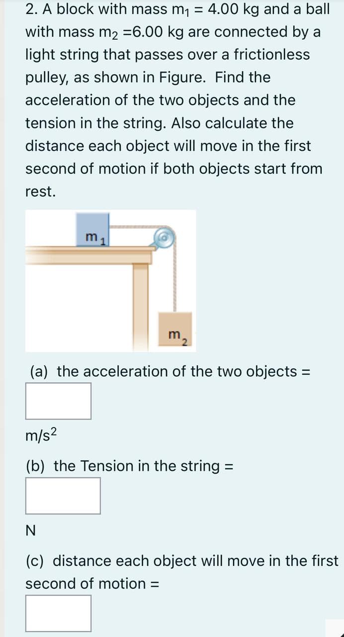 2. A block with mass m, = 4.00 kg and a ball
%3D
with mass m2 =6.00 kg are connected by a
light string that passes over a frictionless
pulley, as shown in Figure. Find the
acceleration of the two objects and the
tension in the string. Also calculate the
distance each object will move in the first
second of motion if both objects start from
rest.
m2
(a) the acceleration of the two objects =
m/s?
(b) the Tension in the string =
N
(c) distance each object will move in the first
second of motion =
