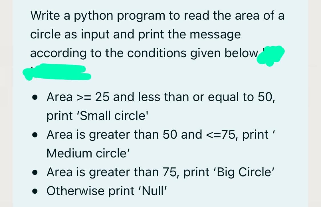 Write a python program to read the area of a
circle as input and print the message
according to the conditions given below
• Area >= 25 and less than or equal to 50,
print 'Small circle'
• Area is greater than 50 and <=75, print '
Medium circle'
• Area is greater than 75, print 'Big Circle'
• Otherwise print 'Null'
