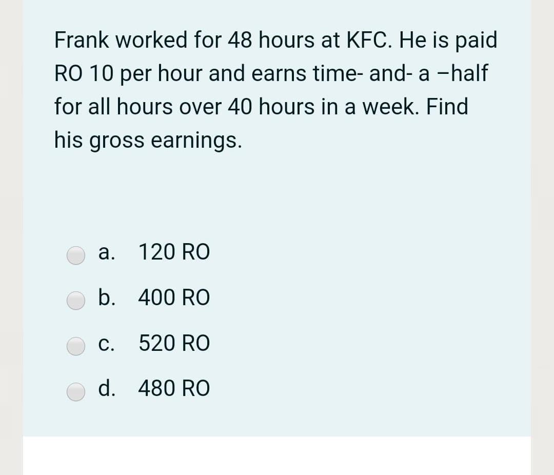 Frank worked for 48 hours at KFC. He is paid
RO 10 per hour and earns time- and- a -half
for all hours over 40 hours in a week. Find
his gross earnings.
a. 120 RO
b. 400 RO
С.
520 RO
d. 480 RO
