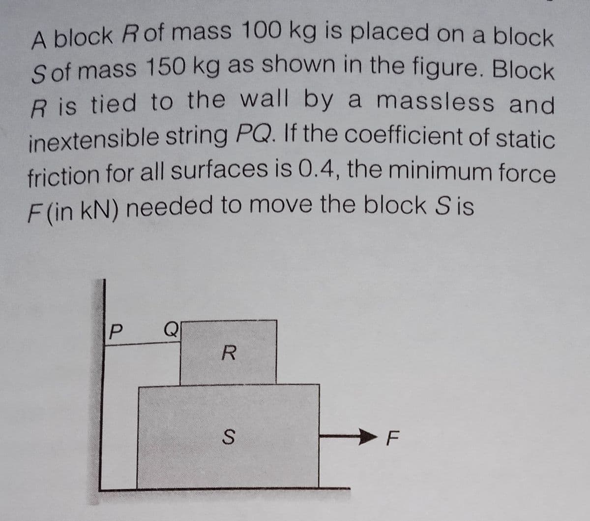 A block Rof mass 100 kg is placed on a block
a
Sof mass 150 kg as shown in the figure. Block
R is tied to the wall by a massless and
inextensible string PQ. If the coefficient of static
friction for all surfaces is 0.4, the minimum force
F (in kN) needed to move the block Sis
Q
R.
