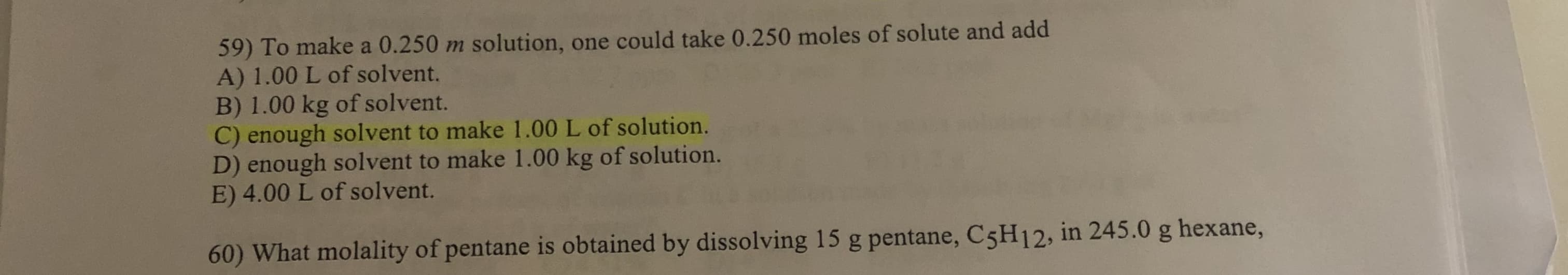 59) To make a 0.250 m solution, one could take 0.250 moles of solute and add
A) 1.00 L of solvent.
B) 1.00 kg of solvent.
C) enough solvent to make 1.00 L of solution.
D) enough solvent to make 1.00 kg of solution.
E) 4.00 L of solvent.
60) What molality of pentane is obtained by dissolving 15 g pentane, C5H12, in 245.0 g hexane,
