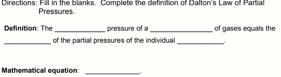 Directions: Fill in the blanks. Complete the definition of Dalton's Law of Partial
Pressures.
Definition: The
pressure of a
of gases equals the
of the partial pressures of the individual
Mathematical equation:
