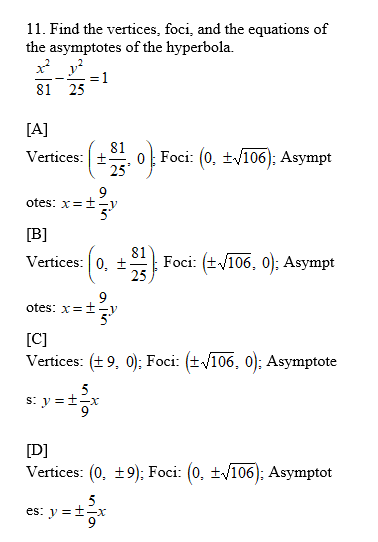 11. Find the vertices, foci, and the equations of
the asymptotes of the hyperbola.
= 1
81 25
[A]
81
Vertices: +
o Foci: (0, ±/ī06); Asympt
25
9
otes: x=±-V
[B]
81
Vertices: 0, ±
Foci: (+V106, 0); Asympt
25
otes: x=ty
[C]
Vertices: (+ 9, 0); Foci: (+/106, 0); Asymptote
5
s: y =+-x
[D]
Vertices: (0, ±9): Foci: (0, ±/106): Asymptot
es: y =+-x
