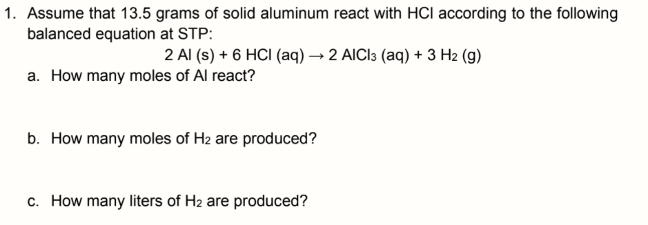 1. Assume that 13.5 grams of solid aluminum react with HCI according to the following
balanced equation at STP:
2 Al (s) + 6 HCI (aq) → 2 AICI3 (aq) + 3 H2 (g)
a. How many moles of Al react?
b. How many moles of H2 are produced?
c. How many liters of H2 are produced?
