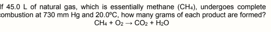 If 45.0 L of natural gas, which is essentially methane (CH4), undergoes complete
combustion at 730 mm Hg and 20.0°C, how many grams of each product are formed?
CH4 + O2 → CO2 + H2O
