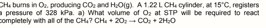 CH4 burns in O2, producing CO2 and H2O(g). A 1.22 L CH4 cylinder, at 15°C, registers
a pressure of 328 kPa. a) What volume of O2 at STP will be required to react
completely with all of the CH4? CH4 + 202 → CO2 + 2H2O
