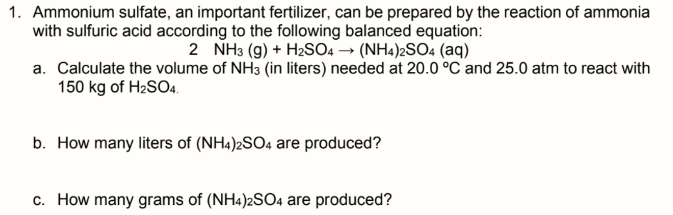 1. Ammonium sulfate, an important fertilizer, can be prepared by the reaction of ammonia
with sulfuric acid according to the following balanced equation:
2 NH3 (g) + H2SO4 → (NH4)2SO4 (aq)
a. Calculate the volume of NH3 (in liters) needed at 20.0 °C and 25.0 atm to react with
150 kg of H2SO4.
b. How many liters of (NH4)2SO4 are produced?
c. How many grams of (NH4)2SO4 are produced?
