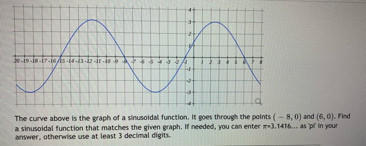 4+
20-19-18-17-16 /15 -14 -13 -12 -11 -10 -9 -8 -7 -6 -5
-3 -2 -1
3
5
6 7 8
-2-
-3-
-4+
The curve above is the graph of a sinusoidal function. It goes through the points ( 8, 0) and (6, 0). Find
a sinusoidal function that matches the given graph. If needed, you can enter T=3.1416... as 'pi' in your
answer, otherwise use at least 3 decimal digits.
