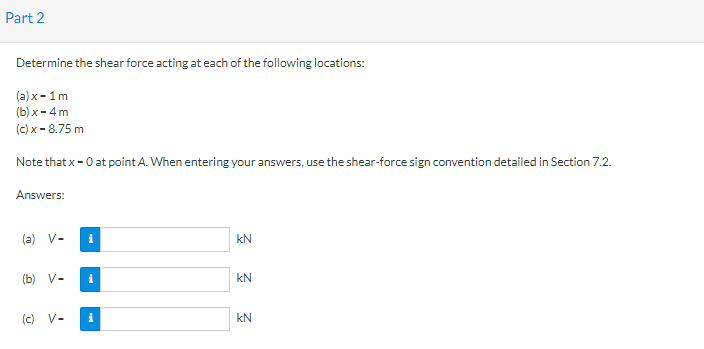 Part 2
Determine the shear force acting at each of the following locations:
(a) x-1 m
(b) x - 4 m
(c) x-8.75 m
Note that x-0 at point A. When entering your answers, use the shear-force sign convention detailed in Section 7.2.
Answers:
(a) V-
(b) V-
(c) V-
i
i
i
3 3 3
KN
KN