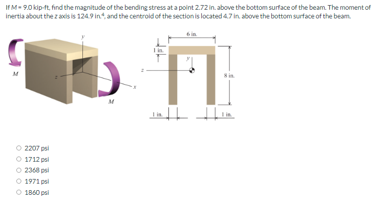 If M = 9.0 kip-ft, find the magnitude of the bending stress at a point 2.72 in. above the bottom surface of the beam. The moment of
inertia about the z axis is 124.9 in.4, and the centroid of the section is located 4.7 in. above the bottom surface of the beam.
M
2207 psi
1712 psi
2368 psi
O 1971 psi
O 1860 psi
M
1 in.
↑
6 in.
1 in.
8 in.
+ | .1in.