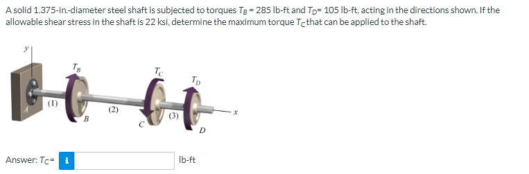 A solid 1.375-in.-diameter steel shaft is subjected to torques Tg = 285 lb-ft and Tp= 105 lb-ft, acting in the directions shown. If the
allowable shear stress in the shaft is 22 ksi, determine the maximum torque Te that can be applied to the shaft.
TB
BIOL
Answer: Tc- i
Tc
(3)
Tp
lb-ft
D
