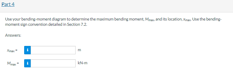Part 4
Use your bending-moment diagram to determine the maximum bending moment, Mmax, and its location, Xmax. Use the bending-
moment sign convention detailed in Section 7.2.
Answers:
Xmax =
Mmax
=
i
i
m
kN-m