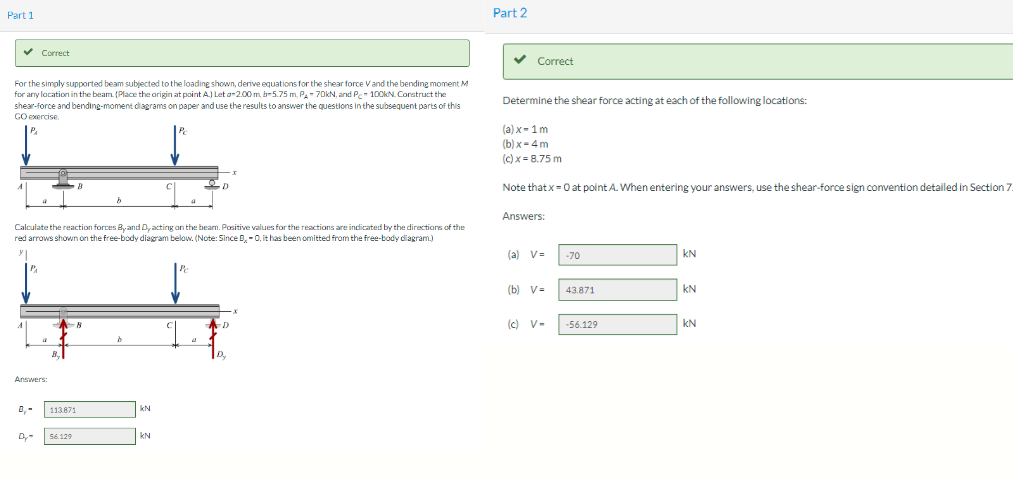 Part 1
✓ Correct
For the simply supported beam subjected to the loading shown, derive equations for the shear force V and the bending moment M
for any location in the beam. (Place the origin at point A.) Let a-2.00 m, b-5.75 m, PA-70kN, and Pc 100kN. Construct the
shear-force and bending-moment diagrams on paper and use the results to answer the questions in the subsequent parts of this
GO exercise.
P₁
Calculate the reaction forces By and D, acting on the beam. Positive values for the reactions are indicated by the directions of the
red arrows shown on the free-body diagram below. (Note: Since B, O, it has been omitted from the free-body diagram.)
y
a
Answers:
0,-
B.
113871
56.129
8
b
KN
KN
4
Pe
-I
D
D
D₂
Part 2
✓ Correct
Determine the shear force acting at each of the following locations:
(a) x-1 m
(b)x=4m
(c) x = 8.75 m
Note that x = 0 at point A. When entering your answers, use the shear-force sign convention detailed in Section 7.
Answers:
(a) V=
(b) V=
(c) V-
-70
43.871
-56.129
KN
KN
KN