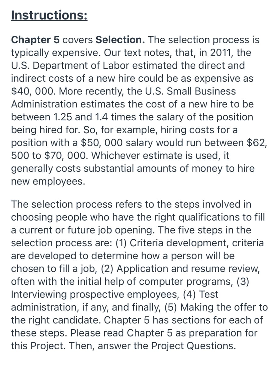 Instructions:
Chapter 5 covers Selection. The selection process is
typically expensive. Our text notes, that, in 2011, the
U.S. Department of Labor estimated the direct and
indirect costs of a new hire could be as expensive as
$40, 000. More recently, the U.S. Small Business
Administration estimates the cost of a new hire to be
between 1.25 and 1.4 times the salary of the position
being hired for. So, for example, hiring costs for a
position with a $50, 000 salary would run between $62,
500 to $70, 000. Whichever estimate is used, it
generally costs substantial amounts of money to hire
new employees.
The selection process refers to the steps involved in
choosing people who have the right qualifications to fill
a current or future job opening. The five steps in the
selection process are: (1) Criteria development, criteria
are developed to determine how a person will be
chosen to fill a job, (2) Application and resume review,
often with the initial help of computer programs, (3)
Interviewing prospective employees, (4) Test
administration, if any, and finally, (5) Making the offer to
the right candidate. Chapter 5 has sections for each of
these steps. Please read Chapter 5 as preparation for
this Project. Then, answer the Project Questions.
