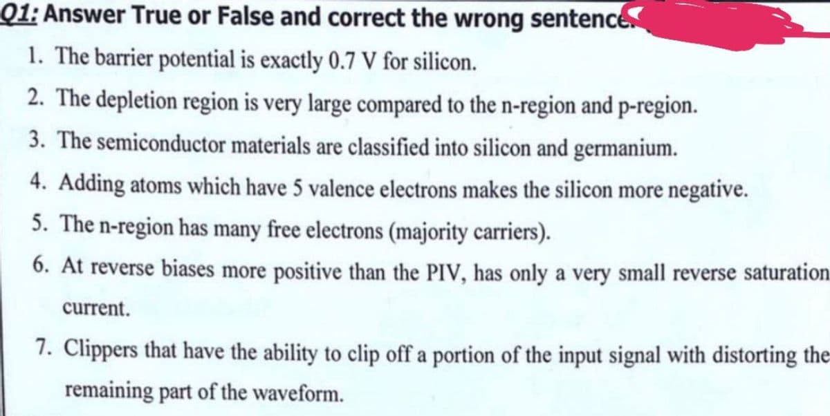 Q1: Answer True or False and correct the wrong sentence
1. The barrier potential is exactly 0.7 V for silicon.
2. The depletion region is very large compared to the n-region and p-region.
3. The semiconductor materials are classified into silicon and germanium.
4. Adding atoms which have 5 valence electrons makes the silicon more negative.
5. The n-region has many free electrons (majority carriers).
6. At reverse biases more positive than the PIV, has only a very small reverse saturation
current.
7. Clippers that have the ability to clip off a portion of the input signal with distorting the
remaining part of the waveform.