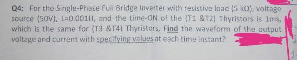 Q4: For the Single-Phase Full Bridge Inverter with resistive load (5 kn), voltage
source (50V), L-0.001H, and the time-ON of the (T1 &T2) Thyristors is 1ms,
which is the same for (T3 &T4) Thyristors, Find the waveform of the output
voltage and current with specifying values at each time instant?