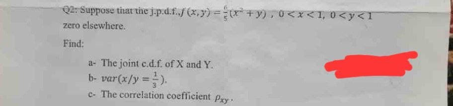 Q2: Suppose that the j.p.d.f.,f(x,y) = (x² + y), 0<x< 1, 0 <y<1
zero elsewhere.
Find:
a- The joint c.d.f. of X and Y.
b- var(x/y =).
c- The correlation coefficient Pay.